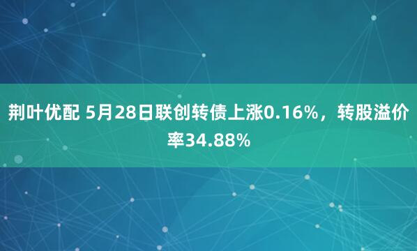 荆叶优配 5月28日联创转债上涨0.16%，转股溢价率34.88%