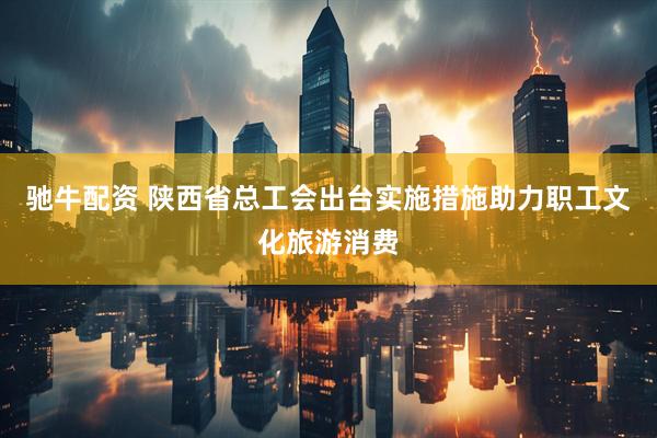 驰牛配资 陕西省总工会出台实施措施助力职工文化旅游消费