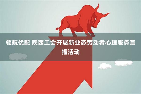 领航优配 陕西工会开展新业态劳动者心理服务直播活动
