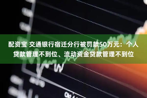 配资宝 交通银行宿迁分行被罚款50万元：个人贷款管理不到位、流动资金贷款管理不到位