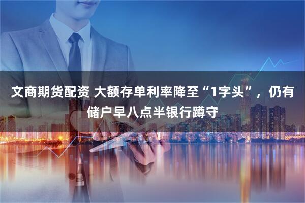 文商期货配资 大额存单利率降至“1字头”，仍有储户早八点半银行蹲守