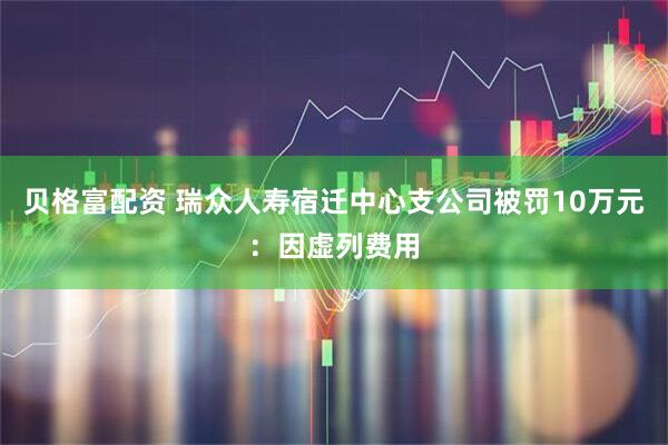 贝格富配资 瑞众人寿宿迁中心支公司被罚10万元：因虚列费用