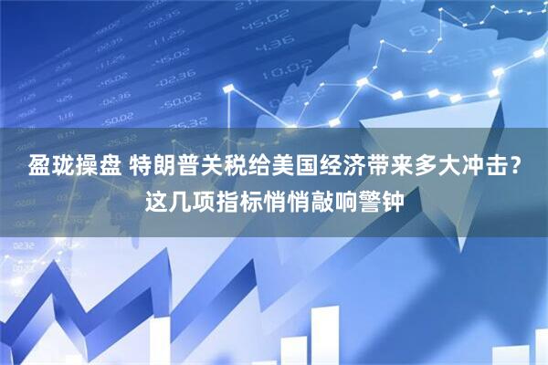 盈珑操盘 特朗普关税给美国经济带来多大冲击？这几项指标悄悄敲响警钟