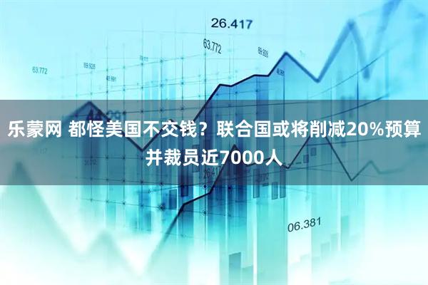 乐蒙网 都怪美国不交钱？联合国或将削减20%预算并裁员近7000人
