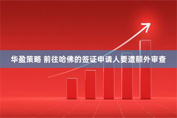 华盈策略 前往哈佛的签证申请人要遭额外审查