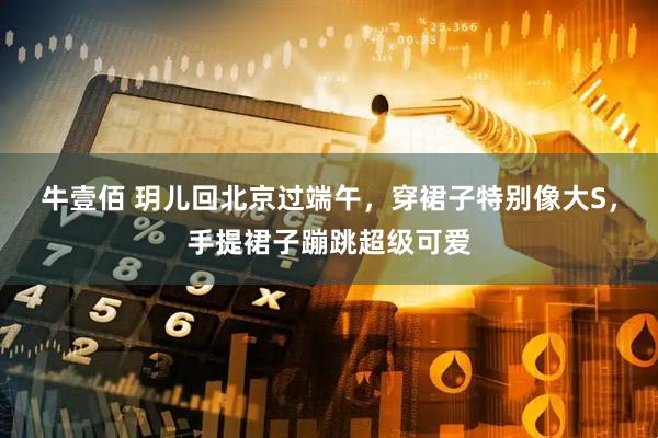 牛壹佰 玥儿回北京过端午，穿裙子特别像大S，手提裙子蹦跳超级可爱