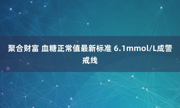 聚合财富 血糖正常值最新标准 6.1mmol/L成警戒线