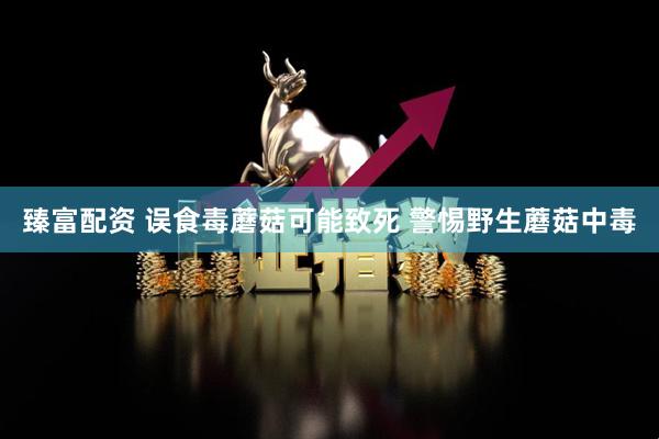 臻富配资 误食毒蘑菇可能致死 警惕野生蘑菇中毒