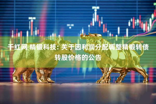 千红网 精锻科技: 关于因利润分配调整精锻转债转股价格的公告