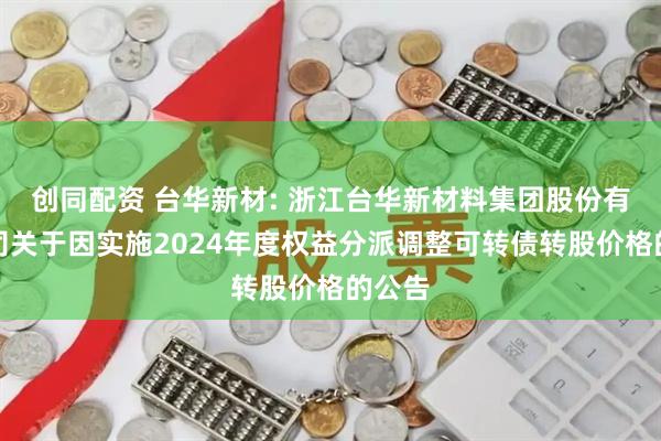 创同配资 台华新材: 浙江台华新材料集团股份有限公司关于因实施2024年度权益分派调整可转债转股价格的公告