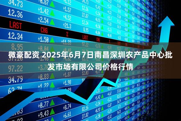 微豪配资 2025年6月7日南昌深圳农产品中心批发市场有限公司价格行情