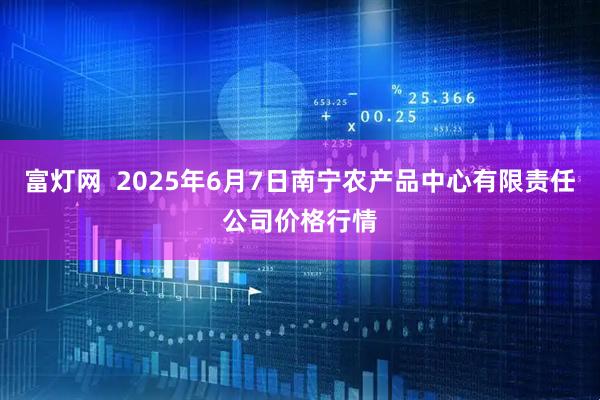 富灯网 2025年6月7日南宁农产品中心有限责任公司价格行情
