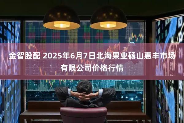 金智股配 2025年6月7日北海果业砀山惠丰市场有限公司价格行情