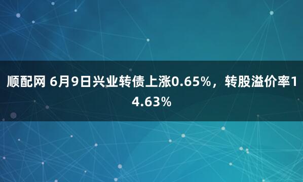 顺配网 6月9日兴业转债上涨0.65%，转股溢价率14.63%