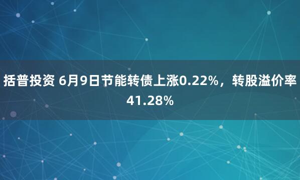 括普投资 6月9日节能转债上涨0.22%，转股溢价率41.28%