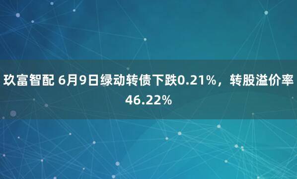 玖富智配 6月9日绿动转债下跌0.21%，转股溢价率46.22%