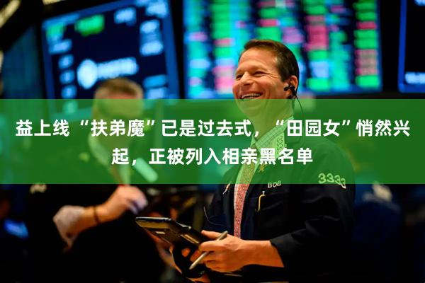 益上线 “扶弟魔”已是过去式，“田园女”悄然兴起，正被列入相亲黑名单