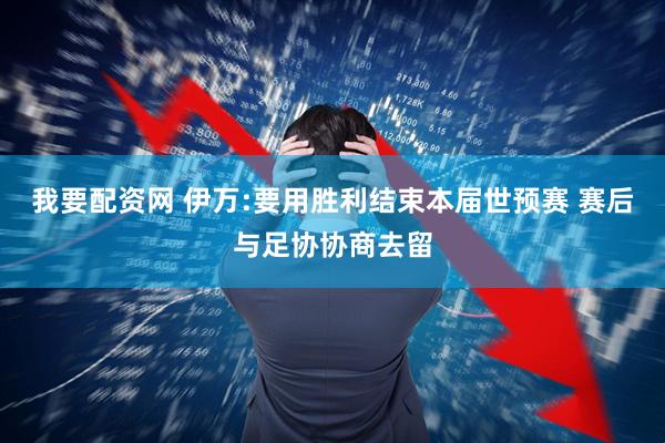 我要配资网 伊万:要用胜利结束本届世预赛 赛后与足协协商去留