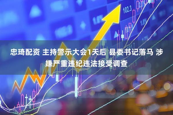 忠琦配资 主持警示大会1天后 县委书记落马 涉嫌严重违纪违法接受调查