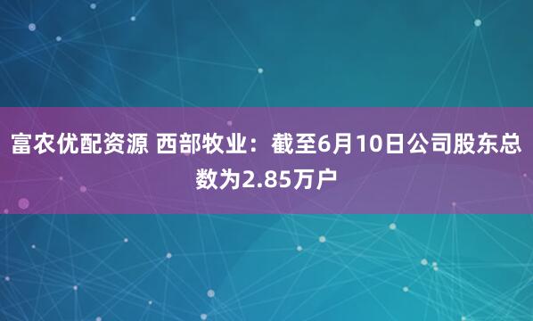 富农优配资源 西部牧业：截至6月10日公司股东总数为2.85万户