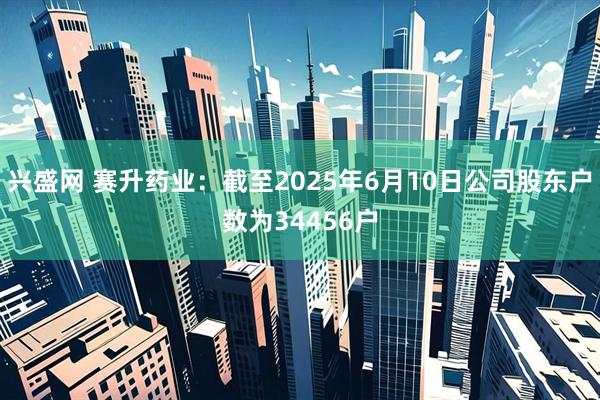 兴盛网 赛升药业：截至2025年6月10日公司股东户数为34456户