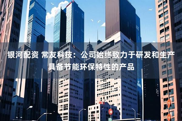 银河配资 常友科技：公司始终致力于研发和生产具备节能环保特性的产品