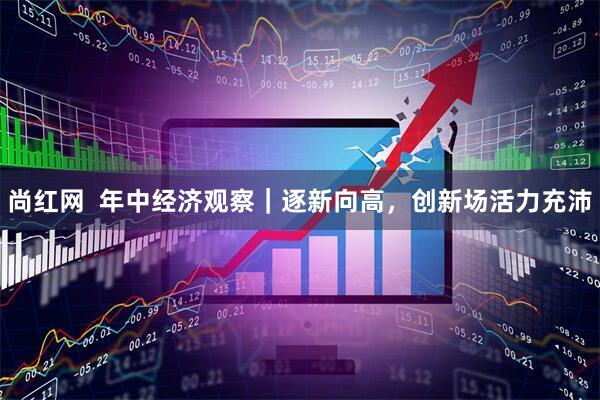 尚红网  年中经济观察｜逐新向高，创新场活力充沛