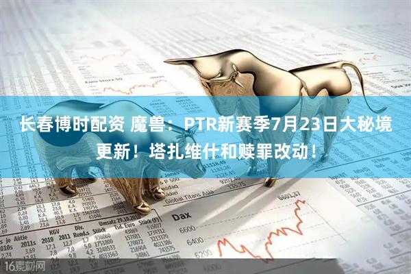 长春博时配资 魔兽：PTR新赛季7月23日大秘境更新！塔扎维什和赎罪改动！