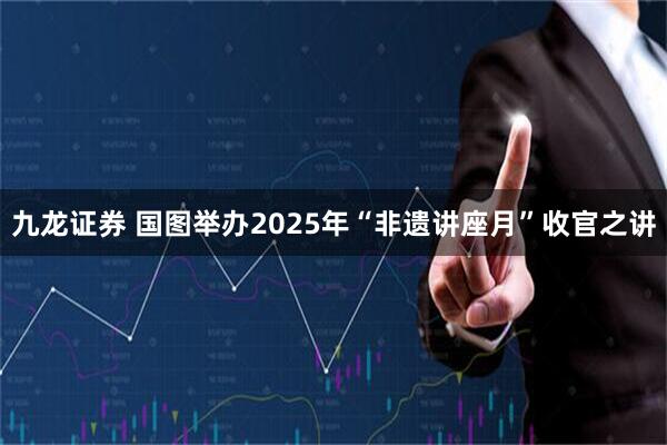 九龙证券 国图举办2025年“非遗讲座月”收官之讲