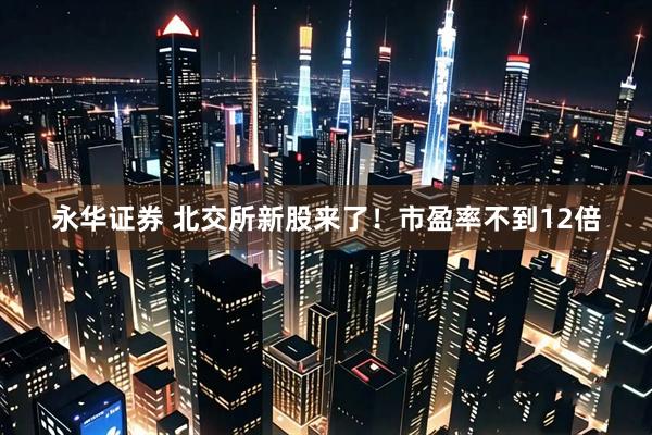 永华证券 北交所新股来了！市盈率不到12倍