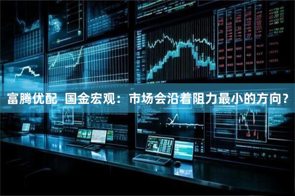 富腾优配  国金宏观：市场会沿着阻力最小的方向？