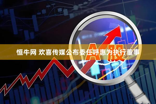 恒牛网 欢喜传媒公布委任呼惠为执行董事