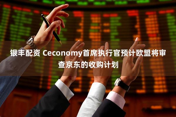 银丰配资 Ceconomy首席执行官预计欧盟将审查京东的收购计划