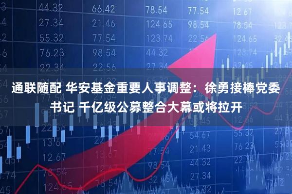 通联随配 华安基金重要人事调整：徐勇接棒党委书记 千亿级公募整合大幕或将拉开