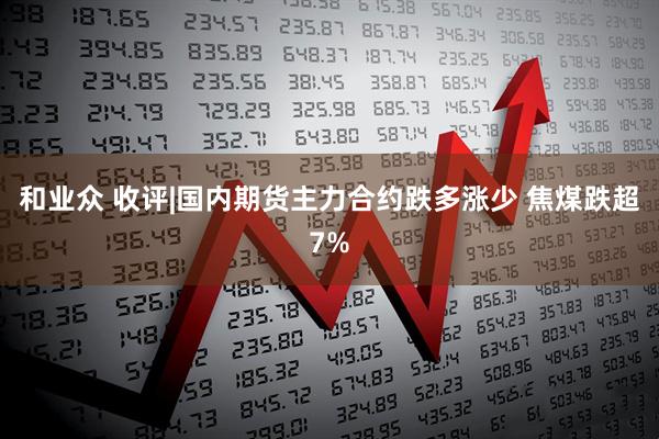 和业众 收评|国内期货主力合约跌多涨少 焦煤跌超7%