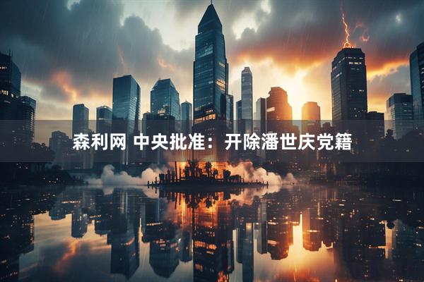 森利网 中央批准：开除潘世庆党籍