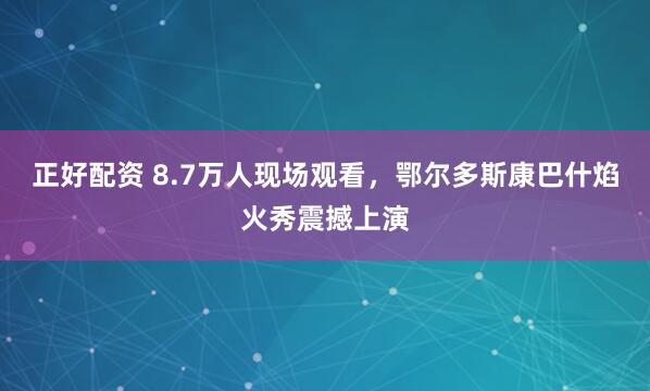 正好配资 8.7万人现场观看，鄂尔多斯康巴什焰火秀震撼上演