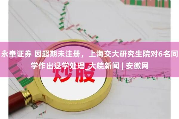 永崋证券 因超期未注册，上海交大研究生院对6名同学作出退学处理_大皖新闻 | 安徽网