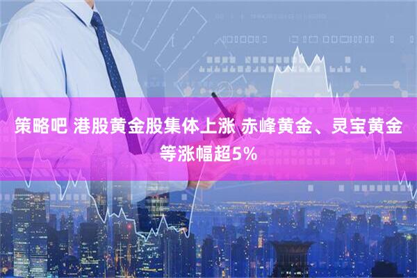 策略吧 港股黄金股集体上涨 赤峰黄金、灵宝黄金等涨幅超5%