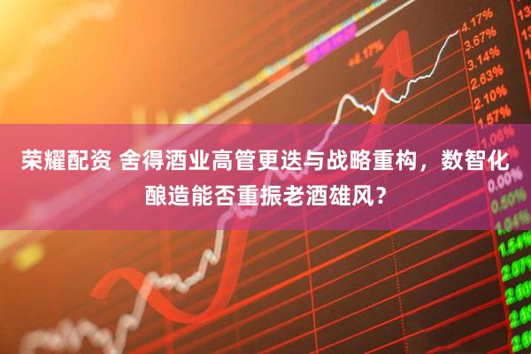 荣耀配资 舍得酒业高管更迭与战略重构，数智化酿造能否重振老酒雄风？