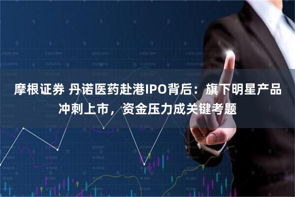 摩根证券 丹诺医药赴港IPO背后：旗下明星产品冲刺上市，资金压力成关键考题