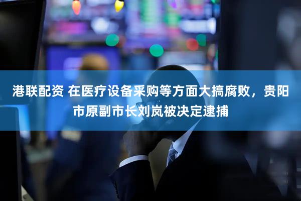 港联配资 在医疗设备采购等方面大搞腐败，贵阳市原副市长刘岚被决定逮捕