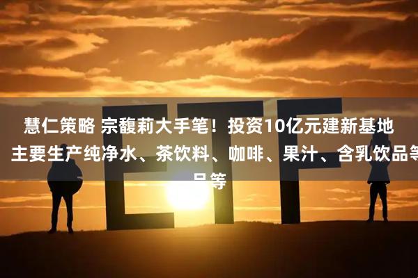 慧仁策略 宗馥莉大手笔！投资10亿元建新基地，主要生产纯净水、茶饮料、咖啡、果汁、含乳饮品等