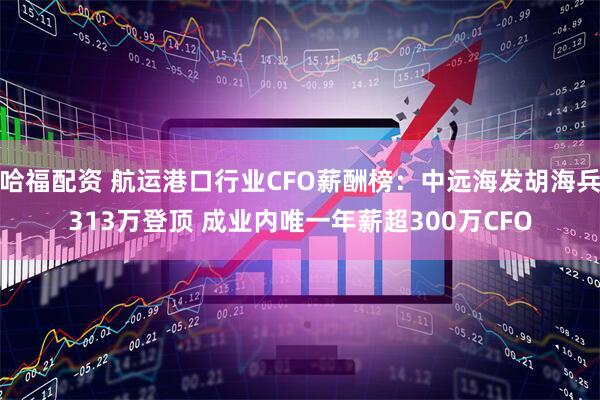 哈福配资 航运港口行业CFO薪酬榜：中远海发胡海兵313万登顶 成业内唯一年薪超300万CFO