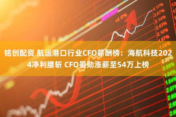 铭创配资 航运港口行业CFO薪酬榜：海航科技2024净利腰斩 CFO晏勋涨薪至54万上榜
