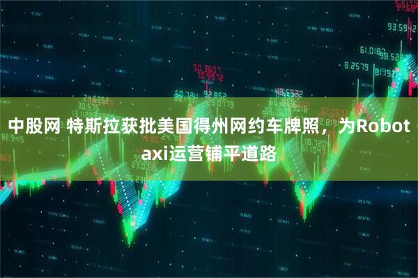 中股网 特斯拉获批美国得州网约车牌照，为Robotaxi运营铺平道路