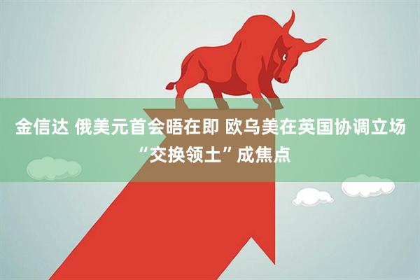 金信达 俄美元首会晤在即 欧乌美在英国协调立场 “交换领土”成焦点