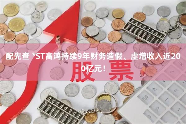 配先查 *ST高鸿持续9年财务造假、虚增收入近200亿元！