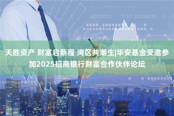 天胜资产 财富启新程 湾区共潮生|华安基金受邀参加2025招商银行财富合作伙伴论坛