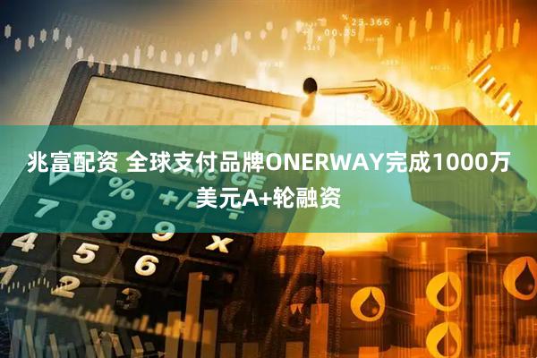 兆富配资 全球支付品牌ONERWAY完成1000万美元A+轮融资